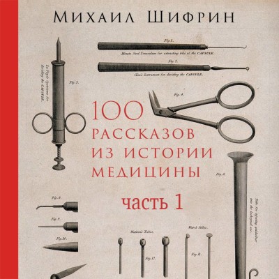 100 рассказов из истории медицины: Величайшие открытия, подвиги и преступления во имя вашего здоровья и долголетия. Часть 1, рассказы с 1 по 50 - Шифрин Михаил