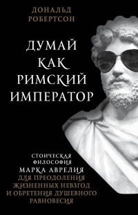 Думай как римский император. Стоическая философия Марка Аврелия для преодоления жизненных невзгод и обретения душевного равновесия - Дональд Робертсон