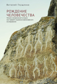 Рождение человечества. Начало человеческой истории как предмет социально-философского исследования - Виталий Глущенко