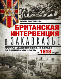 Британская интервенция в Закавказье. Группа «Данстерфорс» в борьбе за бакинскую нефть в 1918 году - Лионель Данстервилль