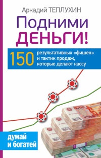 Подними деньги! 150 результативных "фишек" и тактик продаж, которые делают кассу - Аркадий Теплухин