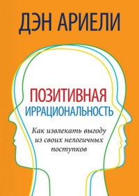 Позитивная иррациональность. Как извлекать выгоду из своих нелогичных поступков - Дэн Ариели