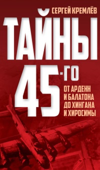 Тайны 45-го. От Арденн и Балатона до Хингана и Хиросимы - Сергей Кремлев