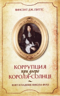 Коррупция при дворе Короля-Солнце. Взлет и падение Никола Фуке - Винсент Дж. Питтс