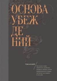 Основа убеждений. Как лучшие в мире маркетологи, дизайнеры, продавцы, тренеры, учителя, предприниматели и лидеры заставляют нас поверить в свои идеи - Том Асакер