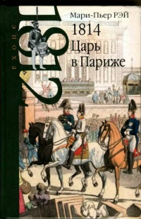 1814. Царь в Париже - Мари-Пьер Рэй